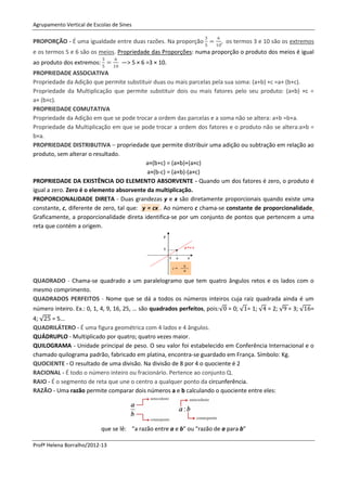 Agrupamento Vertical de Escolas de Sines

PROPORÇÃO - É uma igualdade entre duas razões. Na proporção             , os termos 3 e 10 são os extremos
e os termos 5 e 6 são os meios. Propriedade das Proporções: numa proporção o produto dos meios é igual
ao produto dos extremos:           —> 5 × 6 =3 × 10.
PROPRIEDADE ASSOCIATIVA
Propriedade da Adição que permite substituir duas ou mais parcelas pela sua soma: (a+b) +c =a+ (b+c).
Propriedade da Multiplicação que permite substituir dois ou mais fatores pelo seu produto: (a×b) ×c =
a× (b×c).
PROPRIEDADE COMUTATIVA
Propriedade da Adição em que se pode trocar a ordem das parcelas e a soma não se altera: a+b =b+a.
Propriedade da Multiplicação em que se pode trocar a ordem dos fatores e o produto não se altera:a×b =
b×a.
PROPRIEDADE DISTRIBUTIVA – propriedade que permite distribuir uma adição ou subtração em relação ao
produto, sem alterar o resultado.
                                           a×(b+c) = (a×b)+(a×c)
                                            a×(b-c) = (a×b)-(a×c)
PROPRIEDADE DA EXISTÊNCIA DO ELEMENTO ABSORVENTE - Quando um dos fatores é zero, o produto é
igual a zero. Zero é o elemento absorvente da multiplicação.
PROPORCIONALIDADE DIRETA - Duas grandezas y e x são diretamente proporcionais quando existe uma
constante, c, diferente de zero, tal que: y = cx . Ao número c chama-se constante de proporcionalidade.
Graficamente, a proporcionalidade direta identifica-se por um conjunto de pontos que pertencem a uma
reta que contém a origem.




QUADRADO - Chama-se quadrado a um paralelogramo que tem quatro ângulos retos e os lados com o
mesmo comprimento.
QUADRADOS PERFEITOS - Nome que se dá a todos os números inteiros cuja raiz quadrada ainda é um
número inteiro. Ex.: 0, 1, 4, 9, 16, 25, … são quadrados perfeitos, pois:√ = 0; √ = 1; √ = 2; √ = 3; √   =
4; √ = 5...
QUADRILÁTERO - É uma figura geométrica com 4 lados e 4 ângulos.
QUÁDRUPLO - Multiplicado por quatro; quatro vezes maior.
QUILOGRAMA - Unidade principal de peso. O seu valor foi estabelecido em Conferência Internacional e o
chamado quilograma padrão, fabricado em platina, encontra-se guardado em França. Símbolo: Kg.
QUOCIENTE - O resultado de uma divisão. Na divisão de 8 por 4 o quociente é 2
RACIONAL - É todo o número inteiro ou fracionário. Pertence ao conjunto Q.
RAIO - É o segmento de reta que une o centro a qualquer ponto da circunferência.
RAZÃO - Uma razão permite comparar dois números a e b calculando o quociente entre eles:




                           que se lê: "a razão entre a e b" ou "razão de a para b"

Profª Helena Borralho/2012-13
 