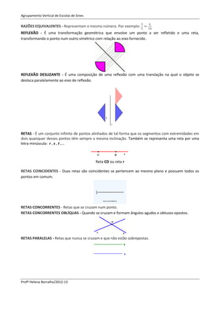 Agrupamento Vertical de Escolas de Sines

RAZÕES EQUIVALENTES - Representam o mesmo número. Por exemplo:
REFLEXÃO - É uma transformação geométrica que envolve um ponto a ser refletido e uma reta,
transformando o ponto num outro simétrico com relação ao eixo fornecido.




REFLEXÃO DESLIZANTE - É uma composição de uma reflexão com uma translação na qual o objeto se
desloca paralelamente ao eixo de reflexão.




RETAS - É um conjunto infinito de pontos alinhados de tal forma que os segmentos com extremidades em
dois quaisquer desses pontos têm sempre a mesma inclinação. Também se representa uma reta por uma
letra minúscula: r , s , t ,...



                                           Reta CD ou reta r

RETAS COINCIDENTES - Duas retas são coincidentes se pertencem ao mesmo plano e possuem todos os
pontos em comum.




RETAS CONCORRENTES - Retas que se cruzam num ponto.
RETAS CONCORRENTES OBLÍQUAS - Quando se cruzam e formam ângulos agudos e obtusos opostos.




RETAS PARALELAS - Retas que nunca se cruzam e que não estão sobrepostas.




Profª Helena Borralho/2012-13
 