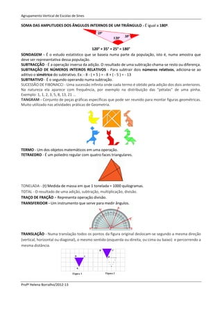 Agrupamento Vertical de Escolas de Sines

SOMA DAS AMPLITUDES DOS ÂNGULOS INTERNOS DE UM TRIÂNGULO - É igual a 180º.




                                              120° + 35° + 25° = 180°
SONDAGEM - É o estudo estatístico que se baseia numa parte da população, isto é, numa amostra que
deve ser representativa dessa população.
SUBTRACÇÃO - É a operação inversa da adição. O resultado de uma subtração chama-se resto ou diferença.
SUBTRAÇÃO DE NÚMEROS INTEIROS RELATIVOS - Para subtrair dois números relativos, adiciona-se ao
aditivo o simétrico do subtrativo. Ex: - 8 - ( + 5 ) = - 8 + ( - 5 ) = - 13
SUBTRATIVO - É o segundo operando numa subtração.
SUCESSÃO DE FIBONACCI - Uma sucessão infinita onde cada termo é obtido pela adição dos dois anteriores.
Na natureza ela aparece com frequência, por exemplo na distribuição das "pétalas" de uma pinha.
Exemplo: 1, 1, 2, 3, 5, 8, 13, 21 ...
TANGRAM - Conjunto de peças gráficas específicas que pode ser reunido para montar figuras geométricas.
Muito utilizado nas atividades práticas de Geometria.




TERMO - Um dos objetos matemáticos em uma operação.
TETRAEDRO - É um poliedro regular com quatro faces triangulares.




TONELADA - (t) Medida de massa em que 1 tonelada = 1000 quilogramas.
TOTAL - O resultado de uma adição, subtração, multiplicação, divisão.
TRAÇO DE FRAÇÃO – Representa operação divisão.
TRANSFERIDOR - Um instrumento que serve para medir ângulos.




TRANSLAÇÃO - Numa translação todos os pontos da figura original deslocam-se segundo a mesma direção
(vertical, horizontal ou diagonal), o mesmo sentido (esquerda ou direita, ou cima ou baixo) e percorrendo a
mesma distância.




Profª Helena Borralho/2012-13
 