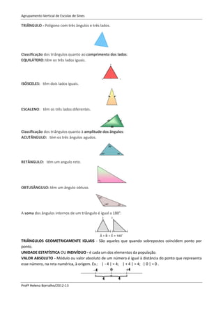 Agrupamento Vertical de Escolas de Sines

TRIÂNGULO - Polígono com três ângulos e três lados.




Classificação dos triângulos quanto ao comprimento dos lados:
EQUILÁTERO: têm os três lados iguais.




ISÓSCELES: têm dois lados iguais.




ESCALENO: têm os três lados diferentes.




Classificação dos triângulos quanto à amplitude dos ângulos:
ACUTÂNGULO: têm os três ângulos agudos.




RETÂNGULO: têm um angulo reto.




OBTUSÂNGULO: têm um ângulo obtuso.




A soma dos ângulos internos de um triângulo é igual a 180°.




TRIÂNGULOS GEOMETRICAMENTE IGUAIS - São aqueles que quando sobrepostos coincidem ponto por
ponto.
UNIDADE ESTATÍSTICA OU INDIVÍDUO - é cada um dos elementos da população.
VALOR ABSOLUTO - Módulo ou valor absoluto de um número é igual à distância do ponto que representa
esse número, na reta numérica, à origem. Ex.: | - 4 | = 4; | + 4 | = 4; | 0 | = 0 .




Profª Helena Borralho/2012-13
 