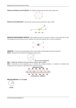Agrupamento Vertical de Escolas de Sines


ÂNGULO INTERNO DE UM POLÍGONO - É o ângulo (α) formado por dois lados adjacentes.




ÂNGULOS SUPLEMENTARES - São aqueles cuja soma das amplitudes é igual a 180°.




ÂNGULOS VERTICALMENTE OPOSTOS - São aqueles que têm em comum o vértice e cujos lados de um são
o prolongamento dos lados do outro. Ângulos verticalmente opostos têm a mesma amplitude.




AMOSTRA – É uma parte da população sobre a qual incide a observação do estudo estatístico.
ARCO – porção de circunferência limitada por dois pontos.




                                                  ̂ - arco da circunferência
ARE - Unidade de medida de área, do sistema métrico, igual a 100m2
ÁREA - Extensão de uma superfície que é medida em unidades próprias. A unidade de medida mais
frequente é m2. (área de um quadrado com 1metro de lado).
                                          MEDIDAS DE ÁREA




                                           1 ha (hectare) = 10000 m2

ÁREA DO CÍRCULO=  x r2 (r=raio)




Profª Helena Borralho/2012-13
 