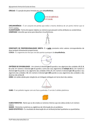 Agrupamento Vertical de Escolas de Sines

CÍRCULO - É a porção de plano limitada por uma circunferência.




CIRCUNFERÊNCIA - É um conjunto de pontos que estão à mesma distância de um ponto interior que se
chama centro.
CLASSIFICAÇÃO - Forma de separar objetos ou números que possuem certos atributos ou caraterísticas.
COMPASSO -Utensílio que serve para desenhar circunferências.




CONSTANTE DE PROPORCIONALIDADE DIRETA -É a razão constante entre valores correspondentes de
duas variáveis diretamente proporcionais.
CORDA - É o segmento de reta que une dois pontos quaisquer da circunferência.




CRITÉRIOS DE DIVISIBILIDADE - Um número é divisível por 2 quando o seu algarismo das unidades é 0, 2, 4,
6 ou 8; Um número é divisível por 3 quando a soma dos seus algarismos é múltiplo de 3; Um número é
divisível por 5 quando o seu algarismo das unidades é 0 ou 5; Um número é divisível por 10 quando o seu
algarismo das unidades é 0; Um número é divisível por 100 quando os seus algarismos das unidades e das
dezenas são ambos 0.
CONE: Um sólido obtido pela rotação de um triângulo retângulo em torno dum dos catetos.




CUBO - É um poliedro regular com seis faces quadradas. É um dos 5 sólidos platónicos




CUBOS PERFEITOS - Nome que se dá a todos os números inteiros cuja raiz cúbica ainda é um número
inteiro.
DADOS - Elementos numéricos ou algébricos de informação de um problema.
DADO ESTATÍSTICO - É o resultado da observação de um atributo/variável qualitativa ou quantitativa.




Profª Helena Borralho/2012-13
 