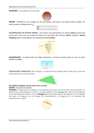 Agrupamento Vertical de Escolas de Sines

DECÁGONO - É um polígono com dez lados.




DÉCIMO - Dividindo-se uma unidade em 10 partes iguais, cada parte é um décimo dessa unidade. Um
décimo pode ser indicado assim: .



DECOMPOSIÇÃO EM FATORES PRIMOS - Um número está decomposto em fatores primos quando está
escrito sob a forma de um produto de fatores em que todos são números primos. Qualquer número
composto pode ser decomposto num produto de fatores primos.




DENOMINADOR – O denominador da fração representa o número de partes iguais em que se tenha
dividido a unidade.




DESIGUALDADE TRIANGULAR: Num triângulo, o comprimento de qualquer lado é menor que a soma dos
comprimentos dos outros dois lados.




Em qualquer triângulo, tem-se a<b+c, b<a+c e c<a+b.
DEZENA - Grupo de 10 unidades
DIAGONAL - A diagonal de um polígono é um segmento de reta que une dois vértices não consecutivos. As
diagonais de um paralelogramo cortam-se ao meio (também se diz: bissetam-se). Cada uma das diagonais
de um paralelogramo divide-o em dois triângulos geometricamente iguais. As diagonais de um retângulo
são iguais. As diagonais de um losango são perpendiculares. As diagonais de um quadrado são
perpendiculares e iguais.




Profª Helena Borralho/2012-13
 