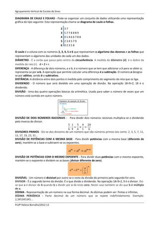 Agrupamento Vertical de Escolas de Sines

DIAGRAMA DE CAULE E FOLHAS - Pode-se organizar um conjunto de dados utilizando uma representação
gráfica do tipo seguinte: Esta representação chama-se diagrama de caule-e-folhas.

                                           2   37
                                           3   5778889
                                           4   01466788
                                           5   234579
                                           6   02358

O caule é a coluna com os números 2, 3, 4, 5 e 6 que representam o algarismo das dezenas e as folhas que
representam o algarismo das unidades de cada um dos dados.
DIÂMETRO - É a corda que passa pelo centro da circunferência. A medida do diâmetro (d) é o dobro da
medida do raio (r): d = 2 × r.
DIFERENÇA - A diferença de dois números, a e b, é o número que se tem que adicionar a b para se obter a;
representa-se por a-b. A operação que permite calcular uma diferença é a subtração. O número a designa-
se por aditivo, sendo b o subtrativo.
DISTÂNCIA: A distância entre dois pontos é medida pelo comprimento do segmento de reta que os liga.
DIVIDENDO - O número que será dividido em uma operação de divisão. Na operação 18÷9=2, 18 é o
dividendo.
DIVISÃO - Uma das quatro operações básicas da aritmética. Usada para saber o número de vezes que um
número está contido em outro número.




DIVISÃO DE DOIS NÚMEROS RACIONAIS - Para dividir dois números racionais multiplica-se o dividendo
pelo inverso do divisor.


DIVISORES PRIMOS - Diz-se dos divisores de um número que são números primos tais como: 2, 3, 5, 7, 11,
13, 17, 19, 23, 31...
DIVISÃO DE POTÊNCIAS COM A MESMA BASE - Para dividir potências com a mesma base (diferente de
zero), mantém-se a base e subtraem-se os expoentes.



DIVISÃO DE POTÊNCIAS COM O MESMO EXPOENTE - Para dividir duas potências com o mesmo expoente,
mantém-se o expoente e dividem-se as bases (divisor diferente de zero).




DIVISÍVEL - Um número é divisível por outro se o resto da divisão do primeiro pelo segundo for zero.
DIVISOR - É o segundo termo da divisão. É o que divide o dividendo. Na operação 18÷9=2, 9 é o divisor. Diz-
se que a é divisor de b quando b a dividir por a dá resto zero. Neste caso também se diz que b é múltiplo
de a.
DÍZIMA - Representação de um número na sua forma decimal. As dízimas podem ser: finitas e infinitas.
DÍZIMA PERIÓDICA - Parte decimal de um número que se repete indefinidamente. Exemplo:
2,345345345...
Profª Helena Borralho/2012-13
 