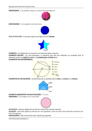 Agrupamento Vertical de Escolas de Sines

DODECAEDRO - É um poliedro regular com doze faces pentagonais.




DODECÁGONO - É um polígono com doze lados.




EIXO DE REFLEXÃO - A reta que separa uma figura de sua reflexão.




ELEMENTO - Um objeto de um conjunto é um elemento deste conjunto.
ELEMENTO NEUTRO - Em uma operação é o elemento que não tem influência no resultado final. O
elemento neutro na adição é o zero e na multiplicação e divisão é o 1.
ELEMENTOS DA CIRCUNFERÊNCIA




ELEMENTOS DE UM POLIEDRO - Os elementos de um poliedro são as faces, as arestas e os vértices.




ELEMENTO ABSORVENTE DA MULTIPLICAÇÃO – É o zero.
ENEÁGONO- É um polígono com nove lados.




ENUMERAR - Associar objetos de uma forma unívoca aos números naturais.
EQUAÇÃO - Expressão algébrica indicada por uma igualdade, onde há valores desconhecidos expressos por
letras (incógnitas).
EQUIVALENTES - Que é do mesmo valor. Aquilo que equivale.
Profª Helena Borralho/2012-13
 