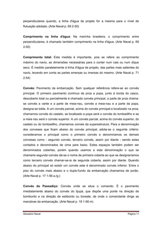 perpendiculares quando, a linha d'água de projeto for a mesma para o nível de 
flutuação adotado. (Arte Naval p. 69 2-50) 
Comprimento na linha d'água: Na marinha brasileira, o comprimento entre 
perpendiculares, é chamado também comprimento na linha d'água. (Arte Naval p. 69 
2-50) 
Comprimento total: Esta medida é importante, pois se refere ao comprimento 
máximo do navio, as dimensões necessárias para o conter num cais ou num dique 
seco. É medido paralelamente à linha d'água de projeto, das partes mais salientes do 
navio, levando em conta as partes emersas ou imersas do mesmo. (Arte Naval p. 71 
2-54) 
Convés: Pavimento da embarcação. Sem qualquer referência refere-se ao convés 
principal. O primeiro pavimento contínuo de proa a popa, junto à borda do casco, 
descoberto total ou parcialmente é chamado convés principal, a parte de proa chama-se 
convés a vante e a parte de meia-nau, convés a meia-nau e a parte da popa, 
designa-se tolda. A um convés parcial, acima do convés principal e localizado na proa, 
chamamos convés do castelo, se localizado a popa será o convés do tombadilho e se 
a meia nau será o convés superior. A um convés parcial, acima do convés superior, do 
castelo ou do tombadilho, chamamos convés da superestrutura. Para a denominação 
dos conveses que ficam abaixo do convés principal, adota-se o seguinte critério: 
consideramos o principal como o primeiro convés e denominamos os demais 
conveses como - segundo convés, terceiro convés, assim por diante - sendo estes 
contados e denominados de cima para baixo. Estes espaços também podem ser 
denominados cobertas, porém quando usamos a esta denominação o que se 
chamaria segundo convés dá-se o nome de primeira coberta ao que se designaríamos 
como terceiro convés chamar-se-ia de segunda coberta, assim por diante. Quando 
abaixo do principal só existir um convés este é denominado convés inferior. Entre o 
piso do convés mais abaixo e o duplo-fundo da embarcação chamamos de porão. 
(Arte Naval p. 17 1-56 a./g.) 
Convés do Passadiço: Convés onde se situa o comando. É o pavimento 
imediatamente abaixo do convés do tijupá, que dispõe uma ponte na direção de 
bombordo e na direção de estibordo ou boreste, de onde o comandante dirige as 
manobras da embarcação. (Arte Naval p. 18 1-56 m) 
Glossário Naval Página 11 
 