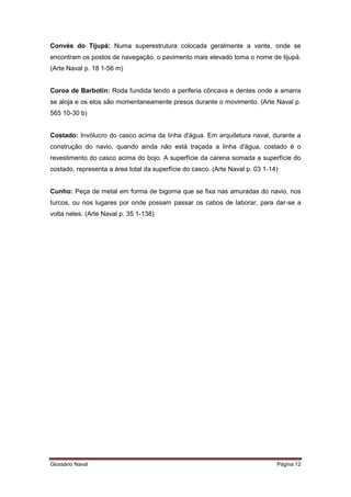 Convés do Tijupá: Numa superestrutura colocada geralmente a vante, onde se 
encontram os postos de navegação, o pavimento mais elevado toma o nome de tijupá. 
(Arte Naval p. 18 1-56 m) 
Coroa de Barbotin: Roda fundida tendo a periferia côncava e dentes onde a amarra 
se aloja e os elos são momentaneamente presos durante o movimento. (Arte Naval p. 
565 10-30 b) 
Costado: Invólucro do casco acima da linha d'água. Em arquitetura naval, durante a 
construção do navio, quando ainda não está traçada a linha d'água, costado é o 
revestimento do casco acima do bojo. A superfície da carena somada a superfície do 
costado, representa a área total da superfície do casco. (Arte Naval p. 03 1-14) 
Cunho: Peça de metal em forma de bigorna que se fixa nas amuradas do navio, nos 
turcos, ou nos lugares por onde possam passar os cabos de laborar, para dar-se a 
volta neles. (Arte Naval p. 35 1-138) 
Glossário Naval Página 12 
 