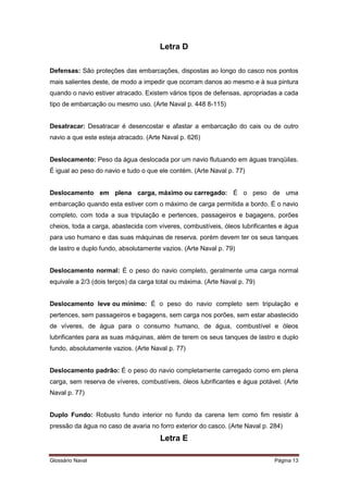 Letra D 
Defensas: São proteções das embarcações, dispostas ao longo do casco nos pontos 
mais salientes deste, de modo a impedir que ocorram danos ao mesmo e à sua pintura 
quando o navio estiver atracado. Existem vários tipos de defensas, apropriadas a cada 
tipo de embarcação ou mesmo uso. (Arte Naval p. 448 8-115) 
Desatracar: Desatracar é desencostar e afastar a embarcação do cais ou de outro 
navio a que este esteja atracado. (Arte Naval p. 626) 
Deslocamento: Peso da água deslocada por um navio flutuando em águas tranqüilas. 
É igual ao peso do navio e tudo o que ele contém. (Arte Naval p. 77) 
Deslocamento em plena carga, máximo ou carregado: É o peso de uma 
embarcação quando esta estiver com o máximo de carga permitida a bordo. É o navio 
completo, com toda a sua tripulação e pertences, passageiros e bagagens, porões 
cheios, toda a carga, abastecida com víveres, combustíveis, óleos lubrificantes e água 
para uso humano e das suas máquinas de reserva. porém devem ter os seus tanques 
de lastro e duplo fundo, absolutamente vazios. (Arte Naval p. 79) 
Deslocamento normal: É o peso do navio completo, geralmente uma carga normal 
equivale a 2/3 (dois terços) da carga total ou máxima. (Arte Naval p. 79) 
Deslocamento leve ou mínimo: É o peso do navio completo sem tripulação e 
pertences, sem passageiros e bagagens, sem carga nos porões, sem estar abastecido 
de víveres, de água para o consumo humano, de água, combustível e óleos 
lubrificantes para as suas máquinas, além de terem os seus tanques de lastro e duplo 
fundo, absolutamente vazios. (Arte Naval p. 77) 
Deslocamento padrão: É o peso do navio completamente carregado como em plena 
carga, sem reserva de víveres, combustíveis, óleos lubrificantes e água potável. (Arte 
Naval p. 77) 
Duplo Fundo: Robusto fundo interior no fundo da carena tem como fim resistir à 
pressão da água no caso de avaria no forro exterior do casco. (Arte Naval p. 284) 
Letra E 
Glossário Naval Página 13 
 