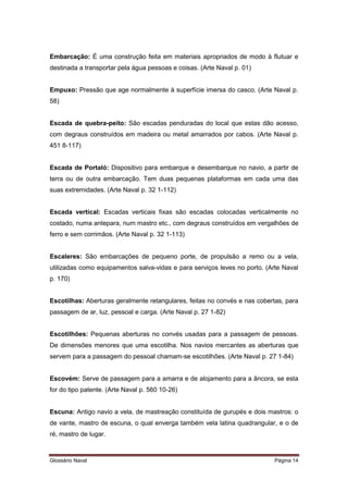 Embarcação: É uma construção feita em materiais apropriados de modo à flutuar e 
destinada a transportar pela água pessoas e coisas. (Arte Naval p. 01) 
Empuxo: Pressão que age normalmente à superfície imersa do casco. (Arte Naval p. 
58) 
Escada de quebra-peito: São escadas penduradas do local que estas dão acesso, 
com degraus construídos em madeira ou metal amarrados por cabos. (Arte Naval p. 
451 8-117) 
Escada de Portaló: Dispositivo para embarque e desembarque no navio, a partir de 
terra ou de outra embarcação. Tem duas pequenas plataformas em cada uma das 
suas extremidades. (Arte Naval p. 32 1-112) 
Escada vertical: Escadas verticais fixas são escadas colocadas verticalmente no 
costado, numa antepara, num mastro etc., com degraus construídos em vergalhões de 
ferro e sem corrimãos. (Arte Naval p. 32 1-113) 
Escaleres: São embarcações de pequeno porte, de propulsão a remo ou a vela, 
utilizadas como equipamentos salva-vidas e para serviços leves no porto. (Arte Naval 
p. 170) 
Escotilhas: Aberturas geralmente retangulares, feitas no convés e nas cobertas, para 
passagem de ar, luz, pessoal e carga. (Arte Naval p. 27 1-82) 
Escotilhões: Pequenas aberturas no convés usadas para a passagem de pessoas. 
De dimensões menores que uma escotilha. Nos navios mercantes as aberturas que 
servem para a passagem do pessoal chamam-se escotilhões. (Arte Naval p. 27 1-84) 
Escovém: Serve de passagem para a amarra e de alojamento para a âncora, se esta 
for do tipo patente. (Arte Naval p. 560 10-26) 
Escuna: Antigo navio a vela, de mastreação constituída de gurupés e dois mastros: o 
de vante, mastro de escuna, o qual enverga também vela latina quadrangular, e o de 
ré, mastro de lugar. 
Glossário Naval Página 14 
 
