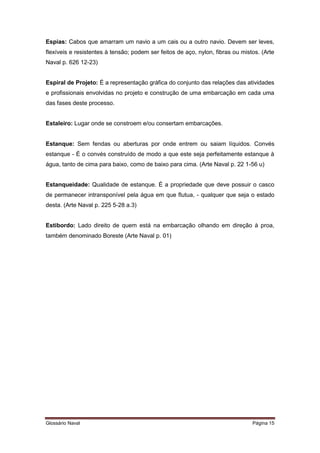 Espias: Cabos que amarram um navio a um cais ou a outro navio. Devem ser leves, 
flexíveis e resistentes à tensão; podem ser feitos de aço, nylon, fibras ou mistos. (Arte 
Naval p. 626 12-23) 
Espiral de Projeto: É a representação gráfica do conjunto das relações das atividades 
e profissionais envolvidas no projeto e construção de uma embarcação em cada uma 
das fases deste processo. 
Estaleiro: Lugar onde se constroem e/ou consertam embarcações. 
Estanque: Sem fendas ou aberturas por onde entrem ou saiam líquidos. Convés 
estanque - É o convés construído de modo a que este seja perfeitamente estanque à 
água, tanto de cima para baixo, como de baixo para cima. (Arte Naval p. 22 1-56 u) 
Estanqueidade: Qualidade de estanque. É a propriedade que deve possuir o casco 
de permanecer intransponível pela água em que flutua, - qualquer que seja o estado 
desta. (Arte Naval p. 225 5-28 a.3) 
Estibordo: Lado direito de quem está na embarcação olhando em direção à proa, 
também denominado Boreste (Arte Naval p. 01) 
Glossário Naval Página 15 
 