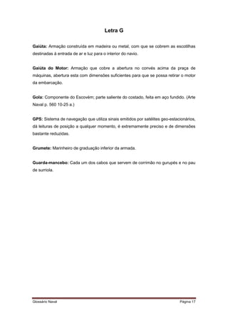 Letra G 
Gaiúta: Armação construída em madeira ou metal, com que se cobrem as escotilhas 
destinadas à entrada de ar e luz para o interior do navio. 
Gaiúta do Motor: Armação que cobre a abertura no convés acima da praça de 
máquinas, abertura esta com dimensões suficientes para que se possa retirar o motor 
da embarcação. 
Gola: Componente do Escovém; parte saliente do costado, feita em aço fundido. (Arte 
Naval p. 560 10-25 a.) 
GPS: Sistema de navegação que utiliza sinais emitidos por satélites geo-estacionários, 
dá leituras de posição a qualquer momento, é extremamente preciso e de dimensões 
bastante reduzidas. 
Grumete: Marinheiro de graduação inferior da armada. 
Guarda-mancebo: Cada um dos cabos que servem de corrimão no gurupés e no pau 
de surriola. 
Glossário Naval Página 17 
 