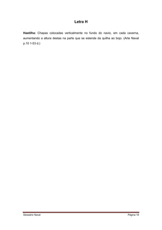 Letra H 
Hastilha: Chapas colocadas verticalmente no fundo do navio, em cada caverna, 
aumentando a altura destas na parte que se estende da quilha ao bojo. (Arte Naval 
p.10 1-53 d.) 
Glossário Naval Página 18 
 
