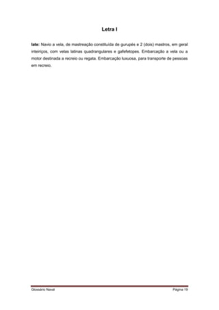 Letra I 
Iate: Navio a vela, de mastreação constituída de gurupés e 2 (dois) mastros, em geral 
inteiriços, com velas latinas quadrangulares e gafefetopes. Embarcação a vela ou a 
motor destinada a recreio ou regata. Embarcação luxuosa, para transporte de pessoas 
em recreio. 
Glossário Naval Página 19 
 