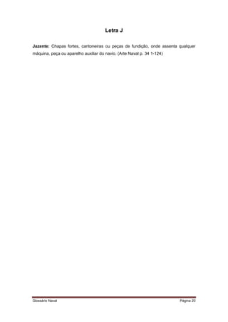 Letra J 
Jazente: Chapas fortes, cantoneiras ou peças de fundição, onde assenta qualquer 
máquina, peça ou aparelho auxiliar do navio. (Arte Naval p. 34 1-124) 
Glossário Naval Página 20 
 