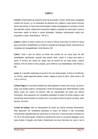 Letra L 
Lancha: Embarcação de pequeno porte de propulsão a motor usada para navegação 
costeira de recreio, ou no transporte de pessoas e/ou objetos e para outros serviços 
dentro dos portos. A maior das embarcações miúdas empregadas em serviços a bordo 
dos grandes navios, usada para transportar objetos e pessoal do navio para o porto e 
vice-versa, espiar os ferros e outras atividades. Qualquer embarcação miúda com 
propulsão a motor. (Arte Naval p. 169 4-2.) 
Lastrar: Lastrar ou fazer o lastro de um navio é colocar certo peso no fundo do casco 
para aumentar a estabilidade ou trazê-lo à posição de flutuação direita, melhorando as 
condições de navegabilidade. (Arte Naval p. 86) 
Lastro: Tudo o que se coloca no fundo dos porões de um navio para lhe dar 
estabilidade, geralmente, quando este estiver vazio. Lastro é o peso que lastra o 
navio. É comum em navios de carga, que ao saírem de um porto leves, usarem 
lastrear a fim de torna-lo mais pesado, para melhorar sua estabilidade. (Arte Naval p. 
86) 
Leme: É o aparelho destinado ao governo de uma embarcação. O leme é constituído, 
no mínimo, pelas seguintes partes: madre, cabeça e porta do leme. (Arte naval p. 29 
1-97 e 178 4-5) 
Linhas d'água: É uma faixa pintada com tinta especial no casco dos navios, de proa a 
popa, sua aresta superior corresponde a linha de flutuação leve (Normalmente usada 
desse modo em navios de guerra). São as intersecções do casco por planos 
horizontais. Elas aparecem em verdadeira grandeza no plano de linhas d'água e são 
usualmente denominadas de acordo com a sua altura acima do plano da base. (Arte 
Naval p. 03 e 65) 
Linhas de balizas: São as intersecções do casco por planos verticais transversais. 
Elas aparecem em verdadeira grandeza no plano de balizas e são numeradas 
normalmente seguidamente de vante para ré. Para isso, a linha de base é dividida em 
10, 20 ou 40 partes iguais, conforme o tamanho do navio e a precisão desejada, e por 
cada divisão é traçada uma baliza. Geralmente nos dois intervalos de vante e de ré 
Glossário Naval Página 21 
 