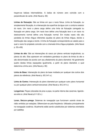 traçam-se balizas intermediárias. A baliza de número zero coincide com a 
perpendicular de vante. (Arte Naval p. 66) 
Linhas de flutuação: São as linhas em que o navio flutua. Linha de flutuação, ou 
simplesmente flutuação, é a intersecção da superfície da água com o contorno exterior 
do navio. Um navio a plena carga define uma linha de flutuação carregada ou 
flutuação em plena carga. Um navio leve define uma flutuação leve e um navio no 
deslocamento normal define uma flutuação normal. Em muitas vezes não são 
paralelas às linhas d'água referentes aquelas do plano de linhas d'água, devido a 
distribuição das cargas a bordo. A linha de flutuação correspondente ao calado para o 
qual o navio foi projetado coincide com a chamada linha d'água projetada. (Arte Naval 
p. 55 e 66) 
Linhas do alto: São as intersecções do casco por planos verticais longitudinais, ou 
planos do alto. Elas aparecem em verdadeira grandeza no plano de linhas do alto e 
são denominadas de acordo com seu afastamento do plano diametral. Há geralmente 
quatro destas linhas espaçadas igualmente, a partir do plano diametral, o qual 
determina a linha zero. (Arte Naval p. 66) 
Linha de Base: Intersecção do plano da base moldada por qualquer dos outros dois 
planos de referência. (Arte Naval p. 65 2-41 a.) 
Linha de Centro: Intersecção do plano diametral por qualquer outro plano horizontal 
ou por qualquer plano vertical transversal. (Arte Naval p. 65 2-41 b.) 
Longarinas: Peças colocadas de proa a popa, na parte interna das cavernas, ligando-as 
entre si. (Arte Naval p.9 1-52 c.) 
Loran, Decca e μmega: Sistemas de navegação que funcionam usando sinais de 
rádio emitidos por estações. Diferenciam-se pela freqüência. Utilizados principalmente 
na navegação oceânica. Atualmente estão sendo substituídos por sistemas orientados 
por satélites 
Glossário Naval Página 22 
 