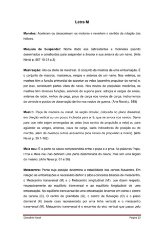 Letra M 
Manetes: Aceleram ou desaceleram os motores e revertem o sentido de rotação dos 
hélices. 
Máquina de Suspender: Nome dado aos cabrestantes e molinetes quando 
desenhados e construídos para suspender a âncora e sua amarra do um navio. (Arte 
Naval p. 567 10-31 a.3) 
Mastreação: Ato ou efeito de mastrear. O conjunto de mastros de uma embarcação. É 
o conjunto de mastros, mastaréus, vergas e antenas de um navio. Nos veleiros, os 
mastros têm a função primordial de suportar as velas (aparelho propulsor do navio) e, 
por isso, constituem partes vitais do navio. Nos navios de propulsão mecânica, os 
mastros têm diversas funções, servindo de suporte para: adriças e vergas de sinais, 
antenas de radar, ninhos de pega, paus de carga nos navios de carga, instrumentos 
de controle e postos de observação de tiro nos navios de guerra. (Arte Naval p. 588) 
Mastro: Peça de madeira ou metal, de seção circular, colocada no plano diametral, 
em direção vertical ou um pouco inclinada para a ré, que se arvora nos navios. Serve 
para que nele sejam envergadas as velas (nos navios de propulsão a vela) ou para 
agüentar as vergas, antenas, paus de carga, luzes indicadoras de posição ou de 
marcha, além de diversos outros acessórios (nos navios de propulsão a motor). (Arte 
Naval p. 39 1-162) 
Meia nau: É a parte do casco compreendida entre a popa e a proa. As palavras Popa, 
Proa e Meia nau não definem uma parte determinada do casco, mas sim uma região 
do mesmo. (Arte Naval p. 01 e 56) 
Metacentro: Ponto cuja posição determina a estabilidade dos corpos flutuantes. Em 
relação às embarcações é necessário definir 2 (dois) conceitos básicos de metacentro, 
o Metacentro transversal (M) e o Metacentro longitudinal (M'), que dizem respeito, 
respectivamente ao equilíbrio transversal e ao equilíbrio longitudinal de uma 
embarcação. No equilíbrio transversal de uma embarcação levamos em conta o centro 
de carena (C), O centro de gravidade (G), o centro de flutuação (O) e o plano 
diametral (K) (neste caso representado por uma linha vertical) e o metacentro 
transversal (M). Metacentro transversal é o encontro do eixo vertical que passa pelo 
Glossário Naval Página 23 
 