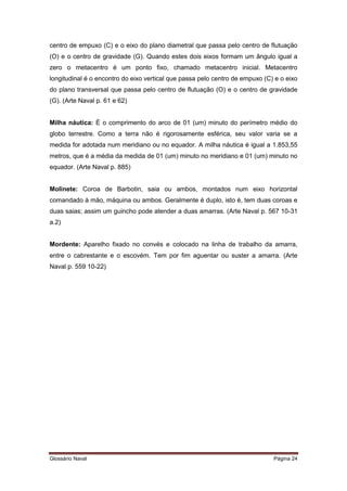 centro de empuxo (C) e o eixo do plano diametral que passa pelo centro de flutuação 
(O) e o centro de gravidade (G). Quando estes dois eixos formam um ângulo igual a 
zero o metacentro é um ponto fixo, chamado metacentro inicial. Metacentro 
longitudinal é o encontro do eixo vertical que passa pelo centro de empuxo (C) e o eixo 
do plano transversal que passa pelo centro de flutuação (O) e o centro de gravidade 
(G). (Arte Naval p. 61 e 62) 
Milha náutica: É o comprimento do arco de 01 (um) minuto do perímetro médio do 
globo terrestre. Como a terra não é rigorosamente esférica, seu valor varia se a 
medida for adotada num meridiano ou no equador. A milha náutica é igual a 1.853,55 
metros, que é a média da medida de 01 (um) minuto no meridiano e 01 (um) minuto no 
equador. (Arte Naval p. 885) 
Molinete: Coroa de Barbotin, saia ou ambos, montados num eixo horizontal 
comandado à mão, máquina ou ambos. Geralmente é duplo, isto é, tem duas coroas e 
duas saias; assim um guincho pode atender a duas amarras. (Arte Naval p. 567 10-31 
a.2) 
Mordente: Aparelho fixado no convés e colocado na linha de trabalho da amarra, 
entre o cabrestante e o escovém. Tem por fim aguentar ou suster a amarra. (Arte 
Naval p. 559 10-22) 
Glossário Naval Página 24 
 