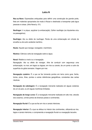Letra N 
Nau ou Nave: Expressões antiquadas para definir uma construção de grande porte, 
feita em materiais apropriados de modo à flutuar e destinada a transportar pela água 
pessoas e coisas. (Arte Naval p. 01) 
Naufragar: Ir a pique, soçobrar (a embarcação). Sofrer naufrágio (os tripulantes e/ou 
os passageiros). 
Naufrágio: Ato ou efeito de naufragar. Perda de uma embarcação em virtude de 
encalhe ou de outro acidente marítimo. 
Nauta: Aquele que navega; navegador, marinheiro. 
Náutica: Ciência e arte da navegação sobre a água. 
Naval: Relativo a navio ou a navegação. 
Navegação: Ato ou efeito de navegar. Arte de conduzir com segurança uma 
embarcação, no mar; em lagos ou lagoas; em rios ou canais, de um ponto a outro da 
superfície do globo terrestre. Viagem por mar. 
Navegação costeira: É a que se faz tomando pontos em terra como guia, faróis, 
torres, picos, ilhas, pontas e outras referências geográficas, constantes das cartas 
náuticas. 
Navegação de cabotagem: É a navegação mercante realizada em águas costeiras 
de um só país, ou em águas marítimas limitadas. 
Navegação de longo curso: É a navegação mercante realizada em alto mar, através 
dos oceanos, unindo portos de diversos países e continentes. 
Navegação fluvial: É a que se faz em rios e canais interiores. 
Navegação interior: É a que se efetua no interior dos continentes, utilizando-se rios, 
lagos e canais interiores, e compreende a navegação fluvial e a navegação lacustre. 
Glossário Naval Página 25 
 