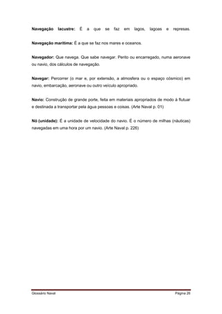 Navegação lacustre: É a que se faz em lagos, lagoas e represas. 
Navegação marítima: É a que se faz nos mares e oceanos. 
Navegador: Que navega. Que sabe navegar. Perito ou encarregado, numa aeronave 
ou navio, dos cálculos de navegação. 
Navegar: Percorrer (o mar e, por extensão, a atmosfera ou o espaço cósmico) em 
navio, embarcação, aeronave ou outro veículo apropriado. 
Navio: Construção de grande porte, feita em materiais apropriados de modo à flutuar 
e destinada a transportar pela água pessoas e coisas. (Arte Naval p. 01) 
Nó (unidade): É a unidade de velocidade do navio. É o número de milhas (náuticas) 
navegadas em uma hora por um navio. (Arte Naval p. 226) 
Glossário Naval Página 26 
 