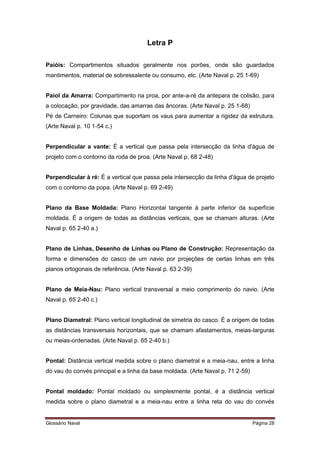 Letra P 
Paióis: Compartimentos situados geralmente nos porões, onde são guardados 
mantimentos, material de sobressalente ou consumo, etc. (Arte Naval p. 25 1-69) 
Paiol da Amarra: Compartimento na proa, por ante-a-ré da antepara de colisão, para 
a colocação, por gravidade, das amarras das âncoras. (Arte Naval p. 25 1-68) 
Pé de Carneiro: Colunas que suportam os vaus para aumentar a rigidez da estrutura. 
(Arte Naval p. 10 1-54 c.) 
Perpendicular a vante: É a vertical que passa pela intersecção da linha d'água de 
projeto com o contorno da roda de proa. (Arte Naval p. 68 2-48) 
Perpendicular à ré: É a vertical que passa pela intersecção da linha d'água de projeto 
com o contorno da popa. (Arte Naval p. 69 2-49) 
Plano da Base Moldada: Plano Horizontal tangente à parte inferior da superfície 
moldada. É a origem de todas as distâncias verticais, que se chamam alturas. (Arte 
Naval p. 65 2-40 a.) 
Plano de Linhas, Desenho de Linhas ou Plano de Construção: Representação da 
forma e dimensões do casco de um navio por projeções de certas linhas em três 
planos ortogonais de referência. (Arte Naval p. 63 2-39) 
Plano de Meia-Nau: Plano vertical transversal a meio comprimento do navio. (Arte 
Naval p. 65 2-40 c.) 
Plano Diametral: Plano vertical longitudinal de simetria do casco. É a origem de todas 
as distâncias transversais horizontais, que se chamam afastamentos, meias-larguras 
ou meias-ordenadas. (Arte Naval p. 65 2-40 b.) 
Pontal: Distância vertical medida sobre o plano diametral e a meia-nau, entre a linha 
do vau do convés principal e a linha da base moldada. (Arte Naval p. 71 2-59) 
Pontal moldado: Pontal moldado ou simplesmente pontal, é a distância vertical 
medida sobre o plano diametral e a meia-nau entre a linha reta do vau do convés 
Glossário Naval Página 28 
 