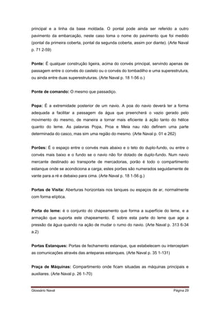 principal e a linha da base moldada. O pontal pode ainda ser referido a outro 
pavimento da embarcação, neste caso toma o nome do pavimento que foi medido 
(pontal da primeira coberta, pontal da segunda coberta, assim por diante). (Arte Naval 
p. 71 2-59) 
Ponte: É qualquer construção ligeira, acima do convés principal, servindo apenas de 
passagem entre o convés do castelo ou o convés do tombadilho e uma superestrutura, 
ou ainda entre duas superestruturas. (Arte Naval p. 18 1-56 o.) 
Ponte de comando: O mesmo que passadiço. 
Popa: É a extremidade posterior de um navio. A poa do navio deverá ter a forma 
adequada a facilitar a passagem da água que preencherá o vazio gerado pelo 
movimento do mesmo, de maneira a tornar mais eficiente à ação tanto do hélice 
quanto do leme. As palavras Popa, Proa e Meia nau não definem uma parte 
determinada do casco, mas sim uma região do mesmo. (Arte Naval p. 01 e 262) 
Porões: É o espaço entre o convés mais abaixo e o teto do duplo-fundo, ou entre o 
convés mais baixo e o fundo se o navio não for dotado de duplo-fundo. Num navio 
mercante destinado ao transporte de mercadorias, porão é todo o compartimento 
estanque onde se acondiciona a carga; estes porões são numerados seguidamente de 
vante para a ré e debaixo para cima. (Arte Naval p. 18 1-56 g.) 
Portas de Visita: Aberturas horizontais nos tanques ou espaços de ar, normalmente 
com forma elíptica. 
Porta do leme: é o conjunto do chapeamento que forma a superfície do leme, e a 
armação que suporta este chapeamento. É sobre esta parte do leme que age a 
pressão da água quando na ação de mudar o rumo do navio. (Arte Naval p. 313 6-34 
a.2) 
Portas Estanques: Portas de fechamento estanque, que estabelecem ou interceptam 
as comunicações através das anteparas estanques. (Arte Naval p. 35 1-131) 
Praça de Máquinas: Compartimento onde ficam situadas as máquinas principais e 
auxiliares. (Arte Naval p. 26 1-70) 
Glossário Naval Página 29 
 