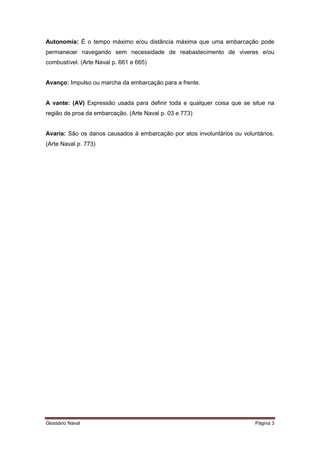 Autonomia: É o tempo máximo e/ou distância máxima que uma embarcação pode 
permanecer navegando sem necessidade de reabastecimento de viveres e/ou 
combustível. (Arte Naval p. 661 e 665) 
Avanço: Impulso ou marcha da embarcação para a frente. 
A vante: (AV) Expressão usada para definir toda e qualquer coisa que se situe na 
região de proa da embarcação. (Arte Naval p. 03 e 773) 
Avaria: São os danos causados à embarcação por atos involuntários ou voluntários. 
(Arte Naval p. 773) 
Glossário Naval Página 3 
 