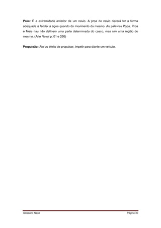 Proa: É a extremidade anterior de um navio. A proa do navio deverá ter a forma 
adequada a fender a água quando do movimento do mesmo. As palavras Popa, Proa 
e Meia nau não definem uma parte determinada do casco, mas sim uma região do 
mesmo. (Arte Naval p. 01 e 260) 
Propulsão: Ato ou efeito de propulsar, impelir para diante um veículo. 
Glossário Naval Página 30 
 