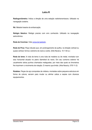 Letra R 
Radiogoniômetro: Indica a direção de uma estação radiotransmissora. Utilizado na 
navegação costeira. 
Ré: Metade traseira da embarcação. 
Relógio Náutico: Relógio preciso com erro conhecido. Utilizado na navegação 
astronômica. 
Roda de Conchas: Vide coroa de barbotin. 
Roda de Proa: Peça robusta que, em prolongamento da quilha, na direção vertical ou 
quase vertical, forma o extremo do navio a vante. (Arte Naval p. 10 1-54 a.) 
Roda do leme: A roda de leme é uma roda de madeira ou de metal, montada num 
eixo horizontal situado no plano diametral do navio. Em seu contorno exterior há 
usualmente vários punhos chamados malaguetas, por meio das quais os timoneiros 
lhe imprimem o movimento de rotação. O mesmo que timão. (Arte Naval p. 579 11-2) 
Rodetes: Peças de aço compostas de roldana, montadas sobre pequena estrutura em 
forma de coluna; servem para mudar ou alinhar cabos e espias com diversos 
equipamentos. 
Glossário Naval Página 32 
 