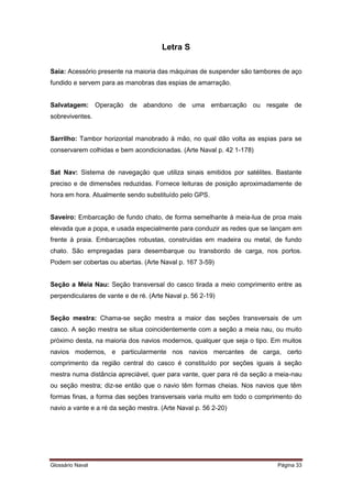 Letra S 
Saia: Acessório presente na maioria das máquinas de suspender são tambores de aço 
fundido e servem para as manobras das espias de amarração. 
Salvatagem: Operação de abandono de uma embarcação ou resgate de 
sobreviventes. 
Sarrilho: Tambor horizontal manobrado à mão, no qual dão volta as espias para se 
conservarem colhidas e bem acondicionadas. (Arte Naval p. 42 1-178) 
Sat Nav: Sistema de navegação que utiliza sinais emitidos por satélites. Bastante 
preciso e de dimensões reduzidas. Fornece leituras de posição aproximadamente de 
hora em hora. Atualmente sendo substituído pelo GPS. 
Saveiro: Embarcação de fundo chato, de forma semelhante à meia-lua de proa mais 
elevada que a popa, e usada especialmente para conduzir as redes que se lançam em 
frente à praia. Embarcações robustas, construídas em madeira ou metal, de fundo 
chato. São empregadas para desembarque ou transbordo de carga, nos portos. 
Podem ser cobertas ou abertas. (Arte Naval p. 167 3-59) 
Seção a Meia Nau: Seção transversal do casco tirada a meio comprimento entre as 
perpendiculares de vante e de ré. (Arte Naval p. 56 2-19) 
Seção mestra: Chama-se seção mestra a maior das seções transversais de um 
casco. A seção mestra se situa coincidentemente com a seção a meia nau, ou muito 
próximo desta, na maioria dos navios modernos, qualquer que seja o tipo. Em muitos 
navios modernos, e particularmente nos navios mercantes de carga, certo 
comprimento da região central do casco é constituído por seções iguais à seção 
mestra numa distância apreciável, quer para vante, quer para ré da seção a meia-nau 
ou seção mestra; diz-se então que o navio têm formas cheias. Nos navios que têm 
formas finas, a forma das seções transversais varia muito em todo o comprimento do 
navio a vante e a ré da seção mestra. (Arte Naval p. 56 2-20) 
Glossário Naval Página 33 
 