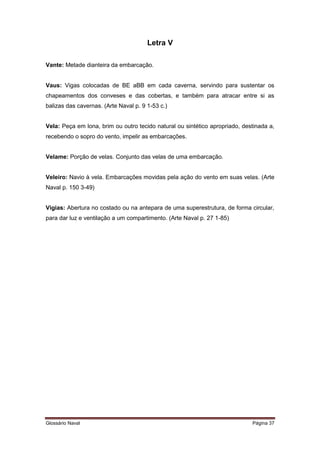 Letra V 
Vante: Metade dianteira da embarcação. 
Vaus: Vigas colocadas de BE aBB em cada caverna, servindo para sustentar os 
chapeamentos dos conveses e das cobertas, e também para atracar entre si as 
balizas das cavernas. (Arte Naval p. 9 1-53 c.) 
Vela: Peça em lona, brim ou outro tecido natural ou sintético apropriado, destinada a, 
recebendo o sopro do vento, impelir as embarcações. 
Velame: Porção de velas. Conjunto das velas de uma embarcação. 
Veleiro: Navio à vela. Embarcações movidas pela ação do vento em suas velas. (Arte 
Naval p. 150 3-49) 
Vigias: Abertura no costado ou na antepara de uma superestrutura, de forma circular, 
para dar luz e ventilação a um compartimento. (Arte Naval p. 27 1-85) 
Glossário Naval Página 37 
 