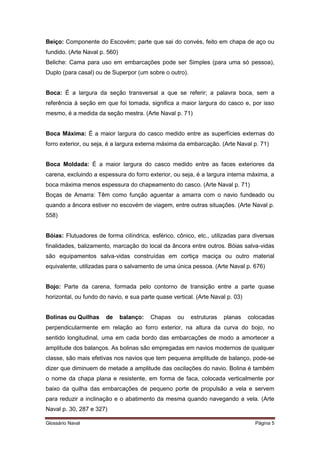 Beiço: Componente do Escovém; parte que sai do convés, feito em chapa de aço ou 
fundido. (Arte Naval p. 560) 
Beliche: Cama para uso em embarcações pode ser Simples (para uma só pessoa), 
Duplo (para casal) ou de Superpor (um sobre o outro). 
Boca: É a largura da seção transversal a que se referir; a palavra boca, sem a 
referência à seção em que foi tomada, significa a maior largura do casco e, por isso 
mesmo, é a medida da seção mestra. (Arte Naval p. 71) 
Boca Máxima: É a maior largura do casco medido entre as superfícies externas do 
forro exterior, ou seja, é a largura externa máxima da embarcação. (Arte Naval p. 71) 
Boca Moldada: É a maior largura do casco medido entre as faces exteriores da 
carena, excluindo a espessura do forro exterior, ou seja, é a largura interna máxima, a 
boca máxima menos espessura do chapeamento do casco. (Arte Naval p. 71) 
Boças de Amarra: Têm como função aguentar a amarra com o navio fundeado ou 
quando a âncora estiver no escovém de viagem, entre outras situações. (Arte Naval p. 
558) 
Bóias: Flutuadores de forma cilíndrica, esférico, cônico, etc., utilizadas para diversas 
finalidades, balizamento, marcação do local da âncora entre outros. Bóias salva-vidas 
são equipamentos salva-vidas construídas em cortiça maciça ou outro material 
equivalente, utilizadas para o salvamento de uma única pessoa. (Arte Naval p. 676) 
Bojo: Parte da carena, formada pelo contorno de transição entre a parte quase 
horizontal, ou fundo do navio, e sua parte quase vertical. (Arte Naval p. 03) 
Bolinas ou Quilhas de balanço: Chapas ou estruturas planas colocadas 
perpendicularmente em relação ao forro exterior, na altura da curva do bojo, no 
sentido longitudinal, uma em cada bordo das embarcações de modo a amortecer a 
amplitude dos balanços. As bolinas são empregadas em navios modernos de qualquer 
classe, são mais efetivas nos navios que tem pequena amplitude de balanço, pode-se 
dizer que diminuem de metade a amplitude das oscilações do navio. Bolina é também 
o nome da chapa plana e resistente, em forma de faca, colocada verticalmente por 
baixo da quilha das embarcações de pequeno porte de propulsão a vela e servem 
para reduzir a inclinação e o abatimento da mesma quando navegando a vela. (Arte 
Naval p. 30, 287 e 327) 
Glossário Naval Página 5 
 