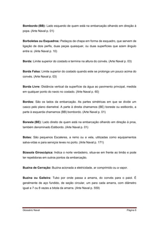 Bombordo (BB): Lado esquerdo de quem está na embarcação olhando em direção à 
popa. (Arte Naval p. 01) 
Borboletas ou Esquadros: Pedaços de chapa em forma de esquadro, que servem de 
ligação de dois perfis, duas peças quaisquer, ou duas superfícies que azem ângulo 
entre si. (Arte Naval p. 10) 
Borda: Limite superior do costado e termina na altura do convés. (Arte Naval p. 03) 
Borda Falsa: Limite superior do costado quando este se prolonga um pouco acima do 
convés. (Arte Naval p. 03) 
Borda Livre: Distância vertical da superfície da água ao pavimento principal, medida 
em qualquer ponto do navio no costado. (Arte Naval p. 60) 
Bordos: São os lados da embarcação. As partes simétricas em que se divide um 
casco pelo plano diametral. A parte à direita chamamos (BE) boreste ou estibordo, a 
parte à esquerda chamamos (BB) bombordo. (Arte Naval p. 01) 
Boreste (BE): Lado direito de quem está na embarcação olhando em direção à proa, 
também denominado Estibordo. (Arte Naval p. 01) 
Botes: São pequenos Escaleres, a remo ou a vela, utilizadas como equipamentos 
salva-vidas e para serviços leves no porto. (Arte Naval p. 171) 
Bússola Giroscópica: Indica o norte verdadeiro, situa-se em frente ao timão e pode 
ter repetidoras em outros pontos da embarcação. 
Buzina de Cerração: Buzina acionada a eletricidade, ar comprimido ou a vapor. 
Buzina ou Gaiteira: Tubo por onde passa a amarra, do convés para o paiol. É 
geralmente de aço fundido, de seção circular, um para cada amarra, com diâmetro 
igual a 7 ou 8 vezes a bitola da amarra. (Arte Naval p. 559) 
Glossário Naval Página 6 
 