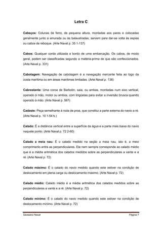 Letra C 
Cabeços: Colunas de ferro, de pequena altura, montadas aos pares e colocadas 
geralmente junto a amurada ou às balaustradas; servem para dar-se volta às espias 
ou cabos de reboque. (Arte Naval p. 35 1-137) 
Cabos: Qualquer corda utilizada a bordo de uma embarcação. Os cabos, de modo 
geral, podem ser classificadas segundo a matéria-prima de que são confeccionados. 
(Arte Naval p. 331) 
Cabotagem: Navegação de cabotagem é a navegação mercante feita ao logo da 
costa marítima ou em áreas marítimas limitadas. (Arte Naval p. 138) 
Cabrestante: Uma coroa de Barbotin, saia, ou ambas, montadas num eixo vertical, 
operado à mão, motor ou ambos, com lingüetas para evitar a inversão brusca quando 
operado à mão. (Arte Naval p. 567) 
Cadaste: Peça semelhante à roda de proa, que constitui a parte externa do navio a ré. 
(Arte Naval p. 10 1-54 b.) 
Calado: É a distância vertical entre a superfície da água e a parte mais baixa do navio 
naquele ponto. (Arte Naval p. 72 2-60) 
Calado a meia nau: É o calado medido na seção a meia nau, isto é, a meio 
comprimento entre as perpendiculares. Ele nem sempre corresponde ao calado médio 
que é a média aritmética dos calados medidos sobre as perpendiculares a vante e a 
ré. (Arte Naval p. 72) 
Calado máximo: É o calado do navio medido quando este estiver na condição de 
deslocamento em plena carga ou deslocamento máximo. (Arte Naval p. 72) 
Calado médio: Calado médio é a média aritmética dos calados medidos sobre as 
perpendiculares a vante e a ré. (Arte Naval p. 72) 
Calado mínimo: É o calado do navio medido quando este estiver na condição de 
deslocamento mínimo. (Arte Naval p. 72) 
Glossário Naval Página 7 
 