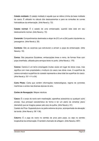 Calado moldado: O calado moldado é aquele que se refere à linha da base moldada 
do casco. É utilizado no cálculo dos deslocamentos e para as consultas às curvas 
hidrostáticas da embarcação. (Arte Naval p. 72) 
Calado normal: É o calado de uma embarcação, quando esta está em seu 
deslocamento normal. (Arte Naval p. 72) 
Camarote: Compartimentos destinados a alojar de (01) um a (04) quatro tripulantes ou 
passageiros. (Arte Naval p. 26) 
Cambota: São as cavernas que estruturam e armam a popa da embarcação. (Arte 
Naval p. 10) 
Canoa: São pequenos Escaleres, embarcações leves a remo, de formas finas com 
popa chanfrada, utilizada para serviços leves no porto. (Arte Naval p. 170) 
Carena: Carena é um terno empregado muitas vezes em lugar de obras vivas, mas 
significa com mais propriedade o invólucro do casco nas obras vivas. A superfície da 
carena somada à superfície do costado representa a área total da superfície do casco. 
(Arte Naval p. 03 1-11 e 54) 
Carta Piloto: Carta que contém informações metereológicas, regime de correntes 
marítimas e ventos nas diversas épocas do ano. 
Cartas de Navegação: Mapas náuticos. 
Casco: É o corpo do navio sem mastreação, aparelhos acessórios ou qualquer outro 
arranjo. Sua principal característica de forma é ter um plano de simetria( plano 
diametral) que se imagina passar pelo eixo da quilha. (Arte Naval p. 01) 
Castelo de Proa: Superestrutura na parte extrema da proa, acompanhada de elevação 
da borda. (Arte Naval p. 06 1-38) 
Caturro: É o jogo do navio no sentido de proa para popa, ou seja no sentido 
longitudinal da embarcação. É também chamado de arfagem. (Arte Naval p. 697) 
Glossário Naval Página 8 
 