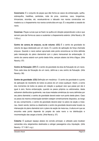 Cavername: É o conjunto de peças que dão forma ao casco da embarcação, quilha, 
sobrequilha, hastilhas, cambotas, roda de proa, cavernas, vaus, longarinas, 
trincanizes, sicordas, etc. excetuando-se o tabuado nos navios construídos em 
madeira ou o chapeamento nos navios construídos em aço. É o esqueleto a ossada do 
navio. 
Cavernas: Peças curvas que se fixam na quilha em direção perpendicular a ela e que 
servem para dar forma ao casco e sustentar o chapeamento exterior. (Arte Naval p. 09 
1-53 a.) 
Centro de carena, de empuxo, ou de volume: (CC) É o centro de gravidade do 
volume da água deslocado por um navio. É o ponto de aplicação da força chamada 
empuxo. Quando o navio estiver aprumado este ponto encontra-se na linha definida 
pela intersecção do plano diamentral com o plano transversal da embarcação. O 
centro de carena estará num ponto desta linha, sempre abaixo da linha d'água. (Arte 
Naval p. 57) 
Centro de flutuação: (CF) É o centro de gravidade da área de flutuação de um navio. 
Para cada área de flutuação de um navio, defini-se o seu centro de flutuação. (Arte 
Naval p. 58) 
Centro de gravidade: (CG) Definição em mecânica - O centro de gravidade é o ponto 
de aplicação da resultante de todos os pesos de um corpo qualquer. Assim, a soma 
dos momentos de todos os pesos em relação a qualquer eixo que passe por ele é 
igual à zero. Numa embarcação, quando os pesos próprios ou adicionados, desta 
estiverem distribuídos igualmente, nas duas metades simétricas do navio definidas por 
seu plano diametral, o centro de gravidade deverá estar num ponto deste plano. Caso 
os pesos da mesma embarcação também estejam simetricamente dispostos, ao longo 
do seu comprimento, o centro de gravidade deverá estar no plano da seção a meia-nau. 
Assim sendo, teórica ou idealmente o centro de gravidade deverá estar locado na 
intersecção do plano diametral com o plano da seção de meia-nau. A altura em que se 
encontra este ponto depende do projeto de cada navio e na distribuição e 
movimentação das cargas a bordo. (Arte Naval p. 57) 
Coberta: É qualquer espaço abaixo do convés principal, e utilizado para localizar 
camarotes e/ou alojamentos destinados a abrigar passageiros e/ou tripulação. (Arte 
Naval p. 17 1-56 f. e g.) 
Glossário Naval Página 9 
 