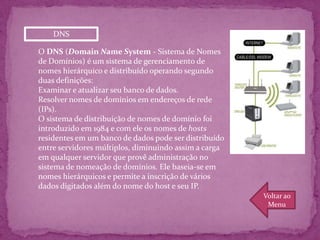 DNS

O DNS (Domain Name System - Sistema de Nomes
de Domínios) é um sistema de gerenciamento de
nomes hierárquico e distribuído operando segundo
duas definições:
Examinar e atualizar seu banco de dados.
Resolver nomes de domínios em endereços de rede
(IPs).
O sistema de distribuição de nomes de domínio foi
introduzido em 1984 e com ele os nomes de hosts
residentes em um banco de dados pode ser distribuído
entre servidores múltiplos, diminuindo assim a carga
em qualquer servidor que provê administração no
sistema de nomeação de domínios. Ele baseia-se em
nomes hierárquicos e permite a inscrição de vários
dados digitados além do nome do host e seu IP.
                                                       Voltar ao
                                                        Menu
 