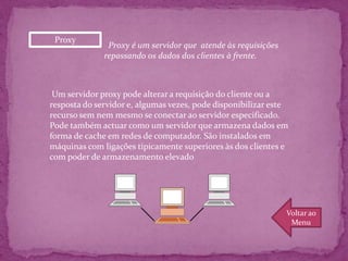 Proxy
               Proxy é um servidor que atende às requisições
              repassando os dados dos clientes à frente.



 Um servidor proxy pode alterar a requisição do cliente ou a
resposta do servidor e, algumas vezes, pode disponibilizar este
recurso sem nem mesmo se conectar ao servidor especificado.
Pode também actuar como um servidor que armazena dados em
forma de cache em redes de computador. São instalados em
máquinas com ligações tipicamente superiores às dos clientes e
com poder de armazenamento elevado




                                                               Voltar ao
                                                                Menu
 