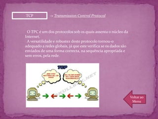 TCP           -> Transmission Control Protocol



 O TPC é um dos protocolos sob os quais assenta o núcleo da
Internet.
 A versatilidade e robustez deste protocolo tornou-o
adequado a redes globais, já que este verifica se os dados são
enviados de uma forma correcta, na sequência apropriada e
sem erros, pela rede.




                                                                 Voltar ao
                                                                  Menu
 