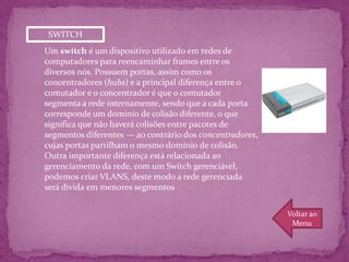 SWITCH
Um switch é um dispositivo utilizado em redes de
computadores para reencaminhar frames entre os
diversos nós. Possuem portas, assim como os
concentradores (hubs) e a principal diferença entre o
comutador e o concentrador é que o comutador
segmenta a rede internamente, sendo que a cada porta
corresponde um dominio de colisão diferente, o que
significa que não haverá colisões entre pacotes de
segmentos diferentes — ao contrário dos concentradores,
cujas portas partilham o mesmo domínio de colisão.
Outra importante diferença está relacionada ao
gerenciamento da rede, com um Switch gerenciável,
podemos criar VLANS, deste modo a rede gerenciada
será divida em menores segmentos


                                                          Voltar ao
                                                           Menu
 