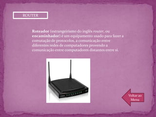 ROUTER



   Roteador (estrangeirismo do inglês router, ou
   encaminhador) é um equipamento usado para fazer a
   comutação de protocolos, a comunicação entre
   diferentes redes de computadores provendo a
   comunicação entre computadores distantes entre si.




                                                        Voltar ao
                                                         Menu
 