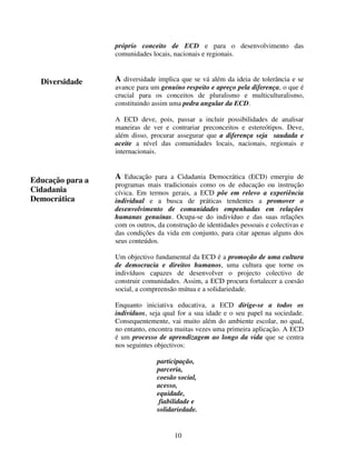 próprio conceito de ECD e para o desenvolvimento das
comunidades locais, nacionais e regionais.

Diversidade

A diversidade implica que se vá além da ideia de tolerância e se
avance para um genuíno respeito e apreço pela diferença, o que é
crucial para os conceitos de pluralismo e multiculturalismo,
constituindo assim uma pedra angular da ECD.
A ECD deve, pois, passar a incluir possibilidades de analisar
maneiras de ver e contrariar preconceitos e estereótipos. Deve,
além disso, procurar assegurar que a diferença seja saudada e
aceite a nível das comunidades locais, nacionais, regionais e
internacionais.

Educação para a
Cidadania
Democrática

A Educação para a Cidadania Democrática (ECD) emergiu de
programas mais tradicionais como os de educação ou instrução
cívica. Em termos gerais, a ECD põe em relevo a experiência
individual e a busca de práticas tendentes a promover o
desenvolvimento de comunidades empenhadas em relações
humanas genuínas. Ocupa-se do indivíduo e das suas relações
com os outros, da construção de identidades pessoais e colectivas e
das condições da vida em conjunto, para citar apenas alguns dos
seus conteúdos.
Um objectivo fundamental da ECD é a promoção de uma cultura
de democracia e direitos humanos, uma cultura que torne os
indivíduos capazes de desenvolver o projecto colectivo de
construir comunidades. Assim, a ECD procura fortalecer a coesão
social, a compreensão mútua e a solidariedade.
Enquanto iniciativa educativa, a ECD dirige-se a todos os
indivíduos, seja qual for a sua idade e o seu papel na sociedade.
Consequentemente, vai muito além do ambiente escolar, no qual,
no entanto, encontra muitas vezes uma primeira aplicação. A ECD
é um processo de aprendizagem ao longo da vida que se centra
nos seguintes objectivos:
participação,
parceria,
coesão social,
acesso,
equidade,
fiabilidade e
solidariedade.

10

 