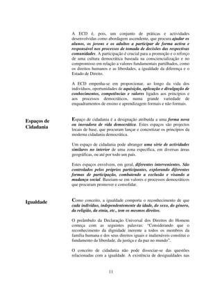 A ECD é, pois, um conjunto de práticas e actividades
desenvolvidas como abordagem ascendente, que procura ajudar os
alunos, os jovens e os adultos a participar de forma activa e
responsável nos processos de tomada de decisões das respectivas
comunidades. A participação é crucial para a promoção e o reforço
de uma cultura democrática baseada na consciencialização e no
compromisso em relação a valores fundamentais partilhados, como
os direitos humanos e as liberdades, a igualdade da diferença e o
Estado de Direito.
A ECD empenha-se em proporcionar, ao longo da vida dos
indivíduos, oportunidades de aquisição, aplicação e divulgação de
conhecimentos, competências e valores ligados aos princípios e
aos processos democráticos, numa grande variedade de
enquadramentos de ensino e aprendizagem formais e não formais.

Espaços de
Cidadania

Espaço de cidadania é a designação atribuída a uma forma nova
ou inovadora de vida democrática. Estes espaços são projectos
locais de base, que procuram lançar e concretizar os princípios da
moderna cidadania democrática.
Um espaço de cidadania pode abranger uma série de actividades
similares no interior de uma zona específica, em diversas áreas
geográficas, ou até por todo um país.
Estes espaços envolvem, em geral, diferentes intervenientes. São
controlados pelos próprios participantes, explorando diferentes
formas de participação, combatendo a exclusão e visando a
mudança social. Baseiam-se em valores e processos democráticos
que procuram promover e consolidar.

Igualdade

Como conceito, a igualdade comporta o reconhecimento de que
cada indivíduo, independentemente da idade, do sexo, do género,
da religião, da etnia, etc., tem os mesmos direitos.
O preâmbulo da Declaração Universal dos Direitos do Homem
começa com as seguintes palavras: “Considerando que o
reconhecimento da dignidade inerente a todos os membros da
família humana e dos seus direitos iguais e inalienáveis constitui o
fundamento da liberdade, da justiça e da paz no mundo”.
O conceito de cidadania não pode dissociar-se das questões
relacionadas com a igualdade. A existência de desigualdades nas

11

 