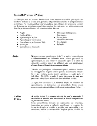 Secção II: Processos e Práticas
A Educação para a Cidadania Democrática é um processo educativo, que requer “as
melhores práticas” e ao qual está, portanto, subjacente um conjunto de comportamentos
específicos. No concreto, utiliza uma variedade de metodologias. Os termos que a seguir
se destacam não constituem uma lista exaustiva, devendo antes ser vistos como uma
introdução ao essencial desta iniciativa educativa. São eles:
•
•
•
•
•
•
•

•

Acção
Análise Crítica
Aprendizagem Activa
Aprendizagem Cooperativa
Aprendizagem ao Longo da Vida
Avaliação
Centrado(a) no Educando

Acção

•
•
•

Elaboração de Programas
Curriculares
Formação de
Docentes/Educadores
Investigação
Reflexão

Nos processos de aprendizagem de ECD, a acção é essencial para
o desenvolvimento da cidadania activa. Nestes processos de
aprendizagem, há que tornar os educandos aptos a ir além da
dimensão cognitiva, através da utilização das suas capacidades
e/ou do desenvolvimento de novas capacidades.
Todavia, a acção implica a dimensão cognitiva, devendo assentar
na concepção que o agente tem do que está a acontecer e reflectila, o que confere, assim, maior significado à acção para o
indivíduo. Na ECD, a acção é parte integrante de todo um
processo e não pode ser vista como uma actividade isolada.
A acção pode desenrolar-se a múltiplos níveis: em contextos de
aprendizagem, em instituições, em comunidades locais, assim
como no quadro de actividades tendentes a uma mudança global.

Análise
Crítica

A análise crítica é o processo através do qual o educando é
incentivado e apoiado para desenvolver e utilizar competências
de pensamento crítico.
Essas competências incluem as capacidades de investigar,
interpretar, apresentar e reflectir, envolvendo o processo de
formação da própria opinião, a aptidão para expressá-la e, se
necessário, revê-la. A análise crítica implica que se vá além de

13

 