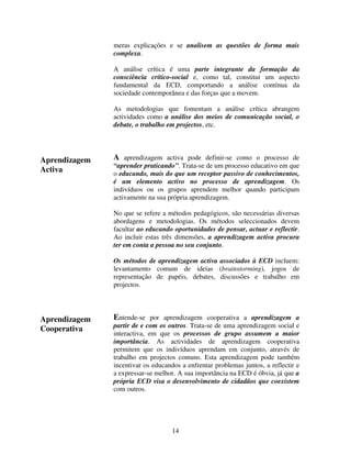 meras explicações e se analisem as questões de forma mais
complexa.
A análise crítica é uma parte integrante da formação da
consciência crítico-social e, como tal, constitui um aspecto
fundamental da ECD, comportando a análise contínua da
sociedade contemporânea e das forças que a movem.
As metodologias que fomentam a análise crítica abrangem
actividades como a análise dos meios de comunicação social, o
debate, o trabalho em projectos, etc.

Aprendizagem
Activa

A aprendizagem activa pode definir-se como o processo de

“aprender praticando”. Trata-se de um processo educativo em que
o educando, mais do que um receptor passivo de conhecimentos,
é um elemento activo no processo de aprendizagem. Os
indivíduos ou os grupos aprendem melhor quando participam
activamente na sua própria aprendizagem.
No que se refere a métodos pedagógicos, são necessárias diversas
abordagens e metodologias. Os métodos seleccionados devem
facultar ao educando oportunidades de pensar, actuar e reflectir.
Ao incluir estas três dimensões, a aprendizagem activa procura
ter em conta a pessoa no seu conjunto.
Os métodos de aprendizagem activa associados à ECD incluem:
levantamento comum de ideias (brainstorming), jogos de
representação de papéis, debates, discussões e trabalho em
projectos.

Aprendizagem
Cooperativa

Entende-se por aprendizagem cooperativa a aprendizagem a
partir de e com os outros. Trata-se de uma aprendizagem social e
interactiva, em que os processos de grupo assumem a maior
importância. As actividades de aprendizagem cooperativa
permitem que os indivíduos aprendam em conjunto, através de
trabalho em projectos comuns. Esta aprendizagem pode também
incentivar os educandos a enfrentar problemas juntos, a reflectir e
a expressar-se melhor. A sua importância na ECD é óbvia, já que a
própria ECD visa o desenvolvimento de cidadãos que coexistem
com outros.

14

 