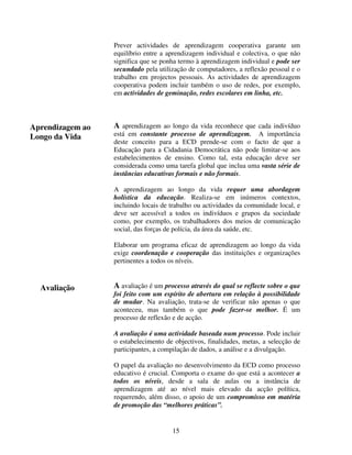 Prever actividades de aprendizagem cooperativa garante um
equilíbrio entre a aprendizagem individual e colectiva, o que não
significa que se ponha termo à aprendizagem individual e pode ser
secundado pela utilização de computadores, a reflexão pessoal e o
trabalho em projectos pessoais. As actividades de aprendizagem
cooperativa podem incluir também o uso de redes, por exemplo,
em actividades de geminação, redes escolares em linha, etc.

Aprendizagem ao
Longo da Vida

A aprendizagem ao longo da vida reconhece que cada indivíduo

está em constante processo de aprendizagem. A importância
deste conceito para a ECD prende-se com o facto de que a
Educação para a Cidadania Democrática não pode limitar-se aos
estabelecimentos de ensino. Como tal, esta educação deve ser
considerada como uma tarefa global que inclua uma vasta série de
instâncias educativas formais e não formais.
A aprendizagem ao longo da vida requer uma abordagem
holística da educação. Realiza-se em inúmeros contextos,
incluindo locais de trabalho ou actividades da comunidade local, e
deve ser acessível a todos os indivíduos e grupos da sociedade
como, por exemplo, os trabalhadores dos meios de comunicação
social, das forças de polícia, da área da saúde, etc.
Elaborar um programa eficaz de aprendizagem ao longo da vida
exige coordenação e cooperação das instituições e organizações
pertinentes a todos os níveis.

Avaliação

A avaliação é um processo através do qual se reflecte sobre o que
foi feito com um espírito de abertura em relação à possibilidade
de mudar. Na avaliação, trata-se de verificar não apenas o que
aconteceu, mas também o que pode fazer-se melhor. É um
processo de reflexão e de acção.
A avaliação é uma actividade baseada num processo. Pode incluir
o estabelecimento de objectivos, finalidades, metas, a selecção de
participantes, a compilação de dados, a análise e a divulgação.
O papel da avaliação no desenvolvimento da ECD como processo
educativo é crucial. Comporta o exame do que está a acontecer a
todos os níveis, desde a sala de aulas ou a instância de
aprendizagem até ao nível mais elevado da acção política,
requerendo, além disso, o apoio de um compromisso em matéria
de promoção das “melhores práticas”.

15

 