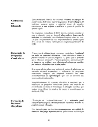 Centrado(a)
no
Educando

Uma abordagem centrada no educando considera os esforços de

compreensão deste como o cerne do processo de aprendizagem. O
indivíduo torna-se, assim, o principal centro de atenção,
constituindo a sua própria experiência o ponto de partida da
aprendizagem.
Os programas curriculares de ECD devem, portanto, orientar-se
para o educando como ser integral, abarcando os interesses do
indivíduo, do trabalhador e do cidadão ao longo de toda a sua vida.
Daí que a singularidade de cada enquadramento de aprendizagem
deva ser tida em conta na elaboração dos programas curriculares de
ECD.

Elaboração de
Programas
Curriculares

O conceito de elaboração de programas curriculares é aplicável

em todos os contextos educativos. Pode entender-se como o
processo através do qual as perguntas “O que é que se pretende
que o educando aprenda?” e “Como apoiamos a aprendizagem?”
se traduzem em práticas e procedimentos efectivamente seguidos
por todos os educadores com os educandos.
Seja numa sala de aulas, num instituto de ensino de adultos ou na
instância nacional responsável, a elaboração de programas
curriculares comporta um empenho manifesto em criar
enquadramentos de aprendizagem que vão ao encontro das
necessidades dos educandos.
Independentemente do contexto educativo, é desejável que a
elaboração de programas curriculares preveja um requisito de
possibilidade constante de reavaliação e alteração à medida que
surjam novas ideias em matéria de ensino e aprendizagem no
âmbito da ECD.

Reflection
Formação de
Docentes/
/Eucadores

“Formação de Docentes/Educadores” é a expressão geral
utilizada para designar a formação inicial e contínua de todos os
profissionais da educação.
Essa formação pode ser vista como uma resposta à necessidade de
dispor de um grupo especializado de profissionais da educação

16

 