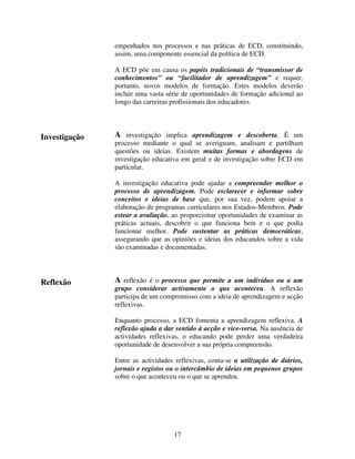 empenhados nos processos e nas práticas de ECD, constituindo,
assim, uma componente essencial da política de ECD.
A ECD põe em causa os papéis tradicionais de “transmissor de
conhecimentos” ou “facilitador de aprendizagem” e requer,
portanto, novos modelos de formação. Estes modelos deverão
incluir uma vasta série de oportunidades de formação adicional ao
longo das carreiras profissionais dos educadores.

Investigação

A investigação implica aprendizagem e descoberta. É um
processo mediante o qual se averiguam, analisam e partilham
questões ou ideias. Existem muitas formas e abordagens de
investigação educativa em geral e de investigação sobre ECD em
particular.
A investigação educativa pode ajudar a compreender melhor o
processo de aprendizagem. Pode esclarecer e informar sobre
conceitos e ideias de base que, por sua vez, podem apoiar a
elaboração de programas curriculares nos Estados-Membros. Pode
estear a avaliação, ao proporcionar oportunidades de examinar as
práticas actuais, descobrir o que funciona bem e o que podia
funcionar melhor. Pode sustentar as práticas democráticas,
assegurando que as opiniões e ideias dos educandos sobre a vida
são examinadas e documentadas.

Reflexão

A reflexão é o processo que permite a um indivíduo ou a um

grupo considerar activamente o que aconteceu. A reflexão
participa de um compromisso com a ideia de aprendizagem e acção
reflexivas.
Enquanto processo, a ECD fomenta a aprendizagem reflexiva. A
reflexão ajuda a dar sentido à acção e vice-versa. Na ausência de
actividades reflexivas, o educando pode perder uma verdadeira
oportunidade de desenvolver a sua própria compreensão.
Entre as actividades reflexivas, conta-se a utilização de diários,
jornais e registos ou o intercâmbio de ideias em pequenos grupos
sobre o que aconteceu ou o que se aprendeu.

17

 