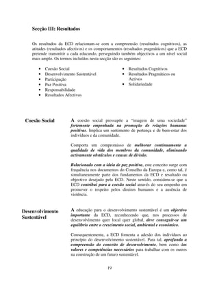 Secção III: Resultados
Os resultados da ECD relacionam-se com a compreensão (resultados cognitivos), as
atitudes (resultados afectivos) e os comportamentos (resultados pragmáticos) que a ECD
pretende transmitir a cada educando, perseguindo também objectivos a um nível social
mais amplo. Os termos incluídos nesta secção são os seguintes:
•
•
•
•
•
•

•
•

Coesão Social
Desenvolvimento Sustentável
Participação
Paz Positiva
Responsabilidade
Resultados Afectivos

Coesão Social

•

Resultados Cognitivos
Resultados Pragmáticos ou
Activos
Solidariedade

A coesão social pressupõe a “imagem de uma sociedade”
fortemente empenhada na promoção de relações humanas
positivas. Implica um sentimento de pertença e de bem-estar dos
indivíduos e da comunidade.
Comporta um compromisso de melhorar continuamente a
qualidade de vida dos membros da comunidade, eliminando
activamente obstáculos e causas de divisão.
Relacionado com a ideia de paz positiva, este conceito surge com
frequência nos documentos do Conselho da Europa e, como tal, é
simultaneamente parte dos fundamentos da ECD e resultado ou
objectivo desejado pela ECD. Neste sentido, considera-se que a
ECD contribui para a coesão social através do seu empenho em
promover o respeito pelos direitos humanos e a ausência de
violência.

Desenvolvimento
Sustentável

A educação para o desenvolvimento sustentável é um objectivo

importante da ECD, reconhecendo que, nos processos de
desenvolvimento quer local quer global, deve conseguir-se um
equilíbrio entre o crescimento social, ambiental e económico.
Consequentemente, a ECD fomenta a adesão dos indivíduos ao
princípio do desenvolvimento sustentável. Para tal, aprofunda a
compreensão do conceito de desenvolvimento, bem como dos
valores e competências necessários para trabalhar com os outros
na construção de um futuro sustentável.
19

 