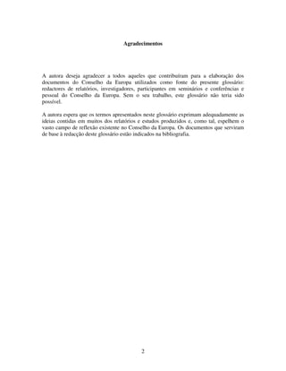 Agradecimentos

A autora deseja agradecer a todos aqueles que contribuíram para a elaboração dos
documentos do Conselho da Europa utilizados como fonte do presente glossário:
redactores de relatórios, investigadores, participantes em seminários e conferências e
pessoal do Conselho da Europa. Sem o seu trabalho, este glossário não teria sido
possível.
A autora espera que os termos apresentados neste glossário exprimam adequadamente as
ideias contidas em muitos dos relatórios e estudos produzidos e, como tal, espelhem o
vasto campo de reflexão existente no Conselho da Europa. Os documentos que serviram
de base à redacção deste glossário estão indicados na bibliografia.

2

 